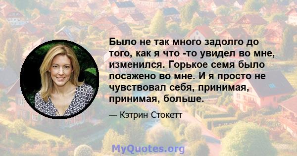 Было не так много задолго до того, как я что -то увидел во мне, изменился. Горькое семя было посажено во мне. И я просто не чувствовал себя, принимая, принимая, больше.