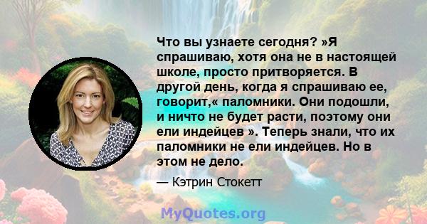 Что вы узнаете сегодня? »Я спрашиваю, хотя она не в настоящей школе, просто притворяется. В другой день, когда я спрашиваю ее, говорит,« паломники. Они подошли, и ничто не будет расти, поэтому они ели индейцев ». Теперь 