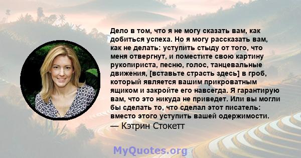 Дело в том, что я не могу сказать вам, как добиться успеха. Но я могу рассказать вам, как не делать: уступить стыду от того, что меня отвергнут, и поместите свою картину рукопириста, песню, голос, танцевальные движения, 