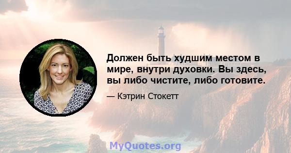 Должен быть худшим местом в мире, внутри духовки. Вы здесь, вы либо чистите, либо готовите.