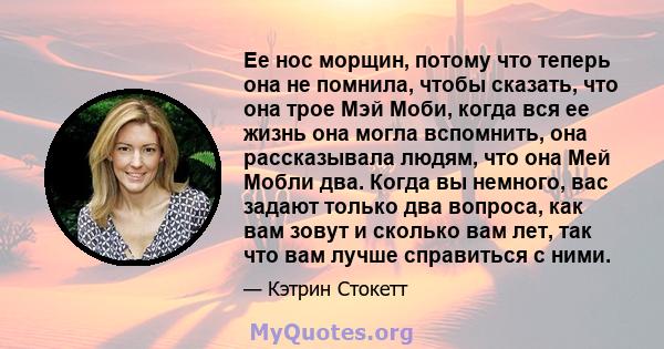 Ее нос морщин, потому что теперь она не помнила, чтобы сказать, что она трое Мэй Моби, когда вся ее жизнь она могла вспомнить, она рассказывала людям, что она Мей Мобли два. Когда вы немного, вас задают только два