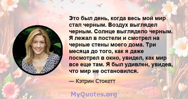 Это был день, когда весь мой мир стал черным. Воздух выглядел черным. Солнце выглядело черным. Я лежал в постели и смотрел на черные стены моего дома. Три месяца до того, как я даже посмотрел в окно, увидел, как мир все 