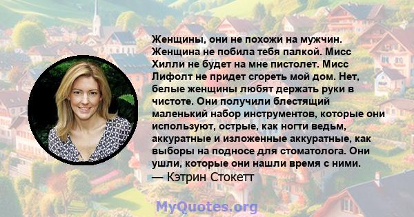 Женщины, они не похожи на мужчин. Женщина не побила тебя палкой. Мисс Хилли не будет на мне пистолет. Мисс Лифолт не придет сгореть мой дом. Нет, белые женщины любят держать руки в чистоте. Они получили блестящий