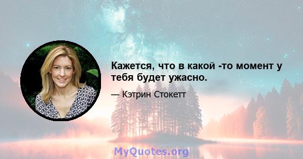 Кажется, что в какой -то момент у тебя будет ужасно.