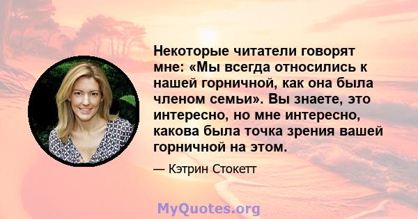 Некоторые читатели говорят мне: «Мы всегда относились к нашей горничной, как она была членом семьи». Вы знаете, это интересно, но мне интересно, какова была точка зрения вашей горничной на этом.