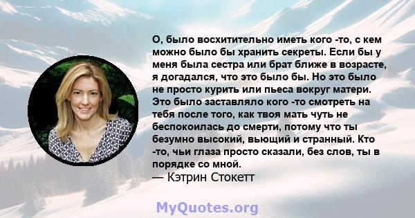 О, было восхитительно иметь кого -то, с кем можно было бы хранить секреты. Если бы у меня была сестра или брат ближе в возрасте, я догадался, что это было бы. Но это было не просто курить или пьеса вокруг матери. Это