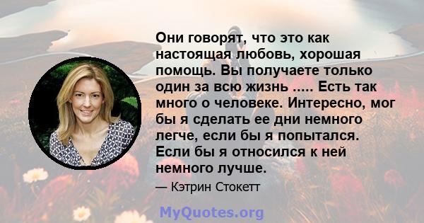 Они говорят, что это как настоящая любовь, хорошая помощь. Вы получаете только один за всю жизнь ..... Есть так много о человеке. Интересно, мог бы я сделать ее дни немного легче, если бы я попытался. Если бы я