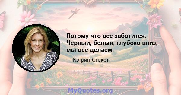 Потому что все заботится. Черный, белый, глубоко вниз, мы все делаем.