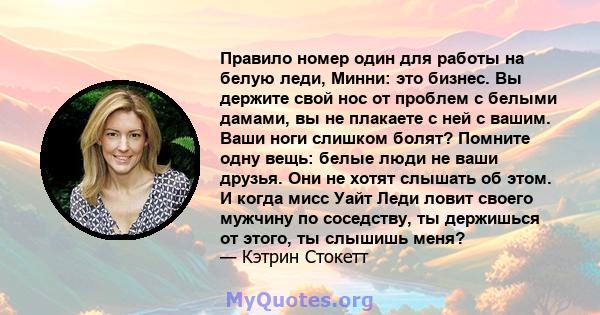 Правило номер один для работы на белую леди, Минни: это бизнес. Вы держите свой нос от проблем с белыми дамами, вы не плакаете с ней с вашим. Ваши ноги слишком болят? Помните одну вещь: белые люди не ваши друзья. Они не 