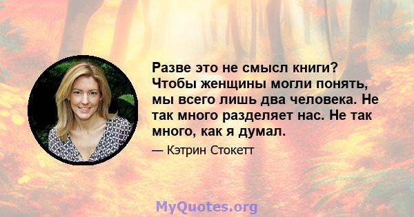 Разве это не смысл книги? Чтобы женщины могли понять, мы всего лишь два человека. Не так много разделяет нас. Не так много, как я думал.