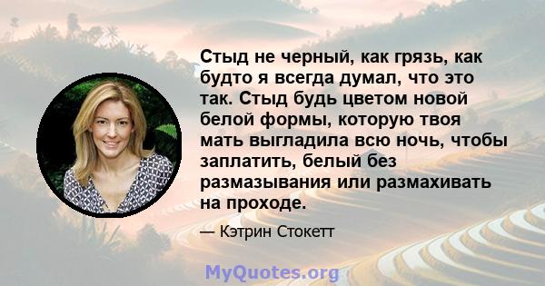 Стыд не черный, как грязь, как будто я всегда думал, что это так. Стыд будь цветом новой белой формы, которую твоя мать выгладила всю ночь, чтобы заплатить, белый без размазывания или размахивать на проходе.