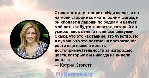 Стюарт стоит и говорит: «Иди сюда», и он на моей стороне комнаты одним шагом, и он хлопает в ладоши по бедрам и целует мой рот, как будто я напиток, который он умирал весь день, и я слышал девушки Скажи, что это как