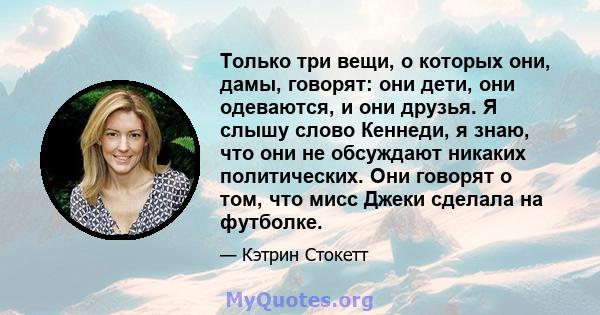 Только три вещи, о которых они, дамы, говорят: они дети, они одеваются, и они друзья. Я слышу слово Кеннеди, я знаю, что они не обсуждают никаких политических. Они говорят о том, что мисс Джеки сделала на футболке.