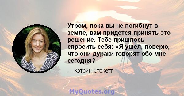 Утром, пока вы не погибнут в земле, вам придется принять это решение. Тебе пришлось спросить себя: «Я ушел, поверю, что они дураки говорят обо мне сегодня?