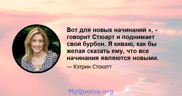 Вот для новых начинаний », - говорит Стюарт и поднимает свой бурбон. Я киваю, как бы желая сказать ему, что все начинания являются новыми.