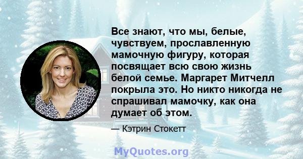 Все знают, что мы, белые, чувствуем, прославленную мамочную фигуру, которая посвящает всю свою жизнь белой семье. Маргарет Митчелл покрыла это. Но никто никогда не спрашивал мамочку, как она думает об этом.