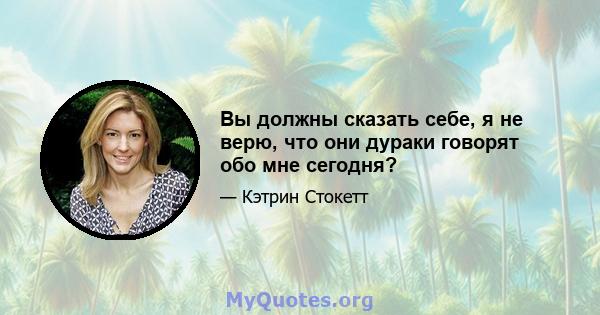 Вы должны сказать себе, я не верю, что они дураки говорят обо мне сегодня?