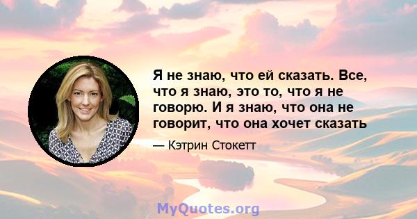 Я не знаю, что ей сказать. Все, что я знаю, это то, что я не говорю. И я знаю, что она не говорит, что она хочет сказать