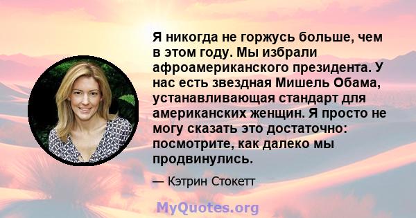 Я никогда не горжусь больше, чем в этом году. Мы избрали афроамериканского президента. У нас есть звездная Мишель Обама, устанавливающая стандарт для американских женщин. Я просто не могу сказать это достаточно: