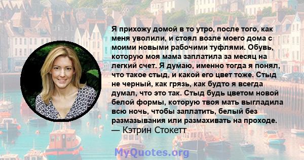 Я прихожу домой в то утро, после того, как меня уволили, и стоял возле моего дома с моими новыми рабочими туфлями. Обувь, которую моя мама заплатила за месяц на легкий счет. Я думаю, именно тогда я понял, что такое