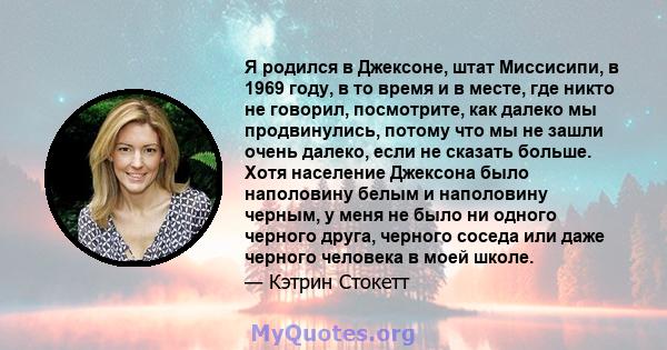 Я родился в Джексоне, штат Миссисипи, в 1969 году, в то время и в месте, где никто не говорил, посмотрите, как далеко мы продвинулись, потому что мы не зашли очень далеко, если не сказать больше. Хотя население Джексона 