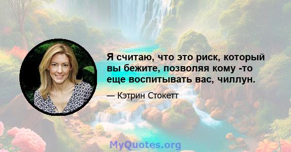 Я считаю, что это риск, который вы бежите, позволяя кому -то еще воспитывать вас, чиллун.