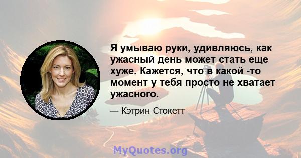 Я умываю руки, удивляюсь, как ужасный день может стать еще хуже. Кажется, что в какой -то момент у тебя просто не хватает ужасного.