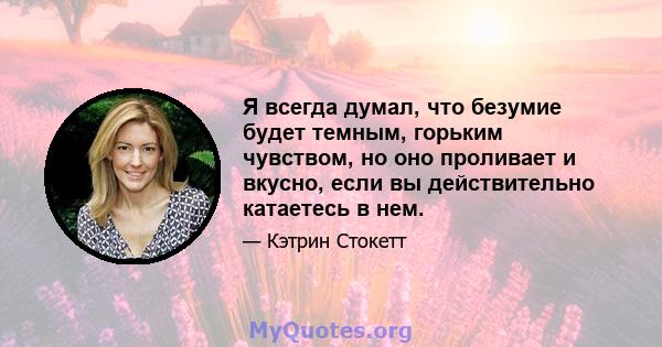 Я всегда думал, что безумие будет темным, горьким чувством, но оно проливает и вкусно, если вы действительно катаетесь в нем.