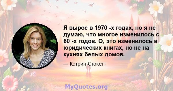 Я вырос в 1970 -х годах, но я не думаю, что многое изменилось с 60 -х годов. О, это изменилось в юридических книгах, но не на кухнях белых домов.