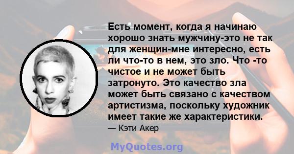 Есть момент, когда я начинаю хорошо знать мужчину-это не так для женщин-мне интересно, есть ли что-то в нем, это зло. Что -то чистое и не может быть затронуто. Это качество зла может быть связано с качеством артистизма, 