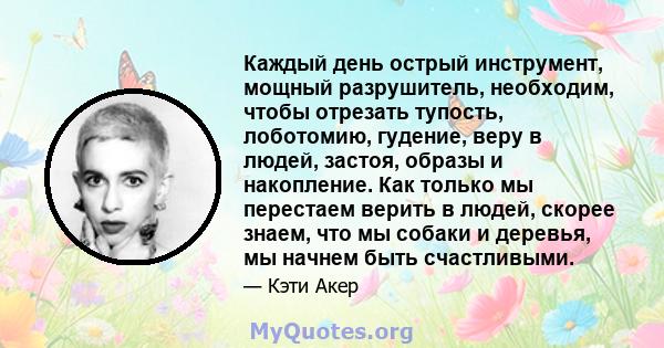 Каждый день острый инструмент, мощный разрушитель, необходим, чтобы отрезать тупость, лоботомию, гудение, веру в людей, застоя, образы и накопление. Как только мы перестаем верить в людей, скорее знаем, что мы собаки и