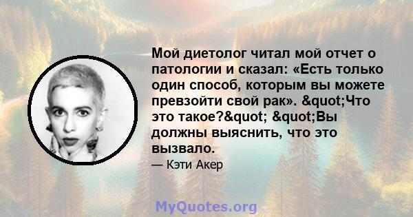 Мой диетолог читал мой отчет о патологии и сказал: «Есть только один способ, которым вы можете превзойти свой рак». "Что это такое?" "Вы должны выяснить, что это вызвало.