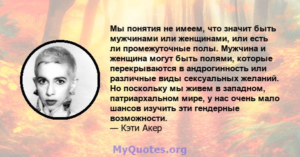 Мы понятия не имеем, что значит быть мужчинами или женщинами, или есть ли промежуточные полы. Мужчина и женщина могут быть полями, которые перекрываются в андрогинность или различные виды сексуальных желаний. Но