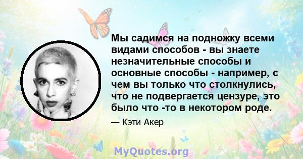 Мы садимся на подножку всеми видами способов - вы знаете незначительные способы и основные способы - например, с чем вы только что столкнулись, что не подвергается цензуре, это было что -то в некотором роде.