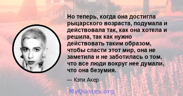 Но теперь, когда она достигла рыцарского возраста, подумала и действовала так, как она хотела и решила, так как нужно действовать таким образом, чтобы спасти этот мир, она не заметила и не заботилась о том, что все люди 