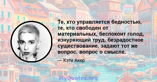 Те, кто управляется бедностью, те, кто свободен от материальных, беспокоит голод, изнуряющий труд, безрадостное существование, задают тот же вопрос, вопрос о смысле.