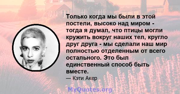 Только когда мы были в этой постели, высоко над миром - тогда я думал, что птицы могли кружить вокруг наших тел, кругло друг друга - мы сделали наш мир полностью отделенным от всего остального. Это был единственный