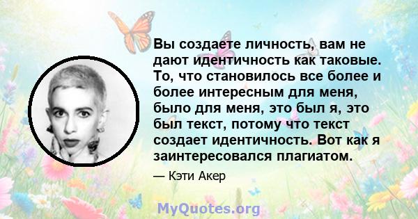 Вы создаете личность, вам не дают идентичность как таковые. То, что становилось все более и более интересным для меня, было для меня, это был я, это был текст, потому что текст создает идентичность. Вот как я