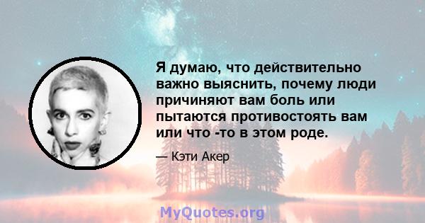 Я думаю, что действительно важно выяснить, почему люди причиняют вам боль или пытаются противостоять вам или что -то в этом роде.