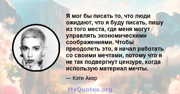 Я мог бы писать то, что люди ожидают, что я буду писать, пишу из того места, где меня могут управлять экономическими соображениями. Чтобы преодолеть это, я начал работать со своими мечтами, потому что я не так