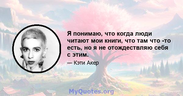 Я понимаю, что когда люди читают мои книги, что там что -то есть, но я не отождествляю себя с этим.