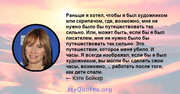 Раньше я хотел, чтобы я был художником или скрипачом, где, возможно, мне не нужно было бы путешествовать так сильно. Или, может быть, если бы я был писателем, мне не нужно было бы путешествовать так сильно. Это