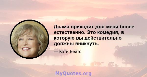 Драма приходит для меня более естественно. Это комедия, в которую вы действительно должны вникнуть.