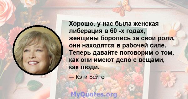 Хорошо, у нас была женская либерация в 60 -х годах, женщины боролись за свои роли, они находятся в рабочей силе. Теперь давайте поговорим о том, как они имеют дело с вещами, как люди.