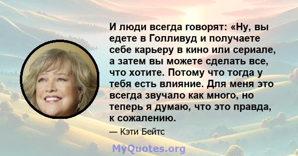 И люди всегда говорят: «Ну, вы едете в Голливуд и получаете себе карьеру в кино или сериале, а затем вы можете сделать все, что хотите. Потому что тогда у тебя есть влияние. Для меня это всегда звучало как много, но