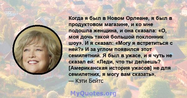 Когда я был в Новом Орлеане, я был в продуктовом магазине, и ко мне подошла женщина, и она сказала: «О, моя дочь такой большой поклонник шоу». И я сказал: «Могу я встретиться с ней?» И за углом появился этот семилетний. 