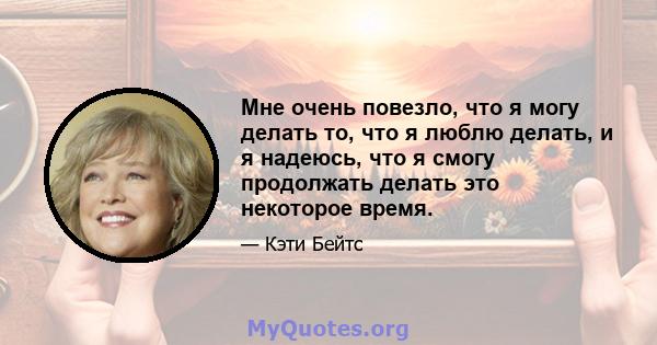 Мне очень повезло, что я могу делать то, что я люблю делать, и я надеюсь, что я смогу продолжать делать это некоторое время.