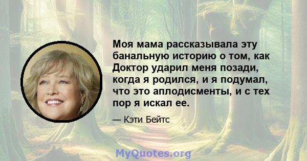 Моя мама рассказывала эту банальную историю о том, как Доктор ударил меня позади, когда я родился, и я подумал, что это аплодисменты, и с тех пор я искал ее.