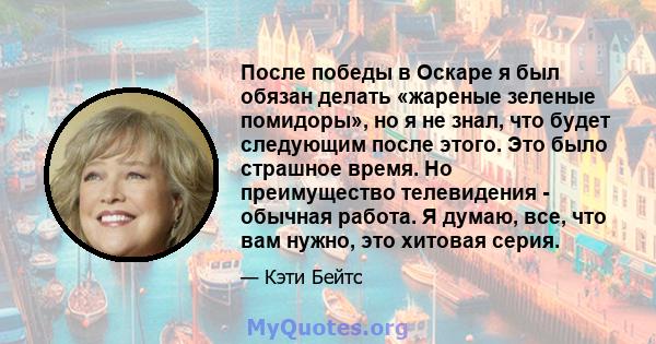 После победы в Оскаре я был обязан делать «жареные зеленые помидоры», но я не знал, что будет следующим после этого. Это было страшное время. Но преимущество телевидения - обычная работа. Я думаю, все, что вам нужно,