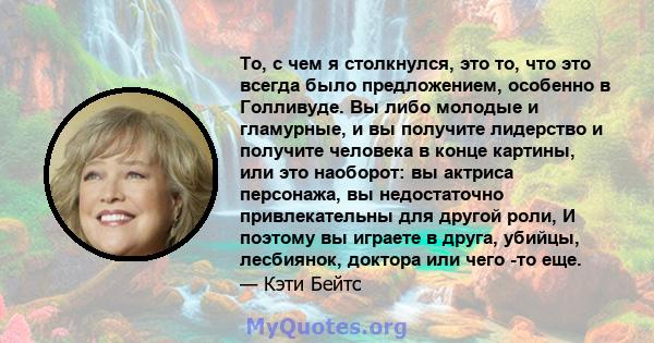 То, с чем я столкнулся, это то, что это всегда было предложением, особенно в Голливуде. Вы либо молодые и гламурные, и вы получите лидерство и получите человека в конце картины, или это наоборот: вы актриса персонажа,